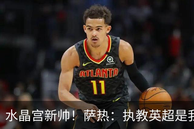 水晶宫新帅！萨热：执教英超是我的梦想 有欧战是一种积极的压力